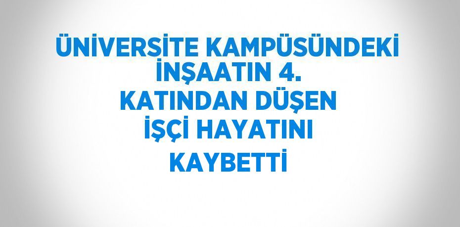 ÜNİVERSİTE KAMPÜSÜNDEKİ İNŞAATIN 4. KATINDAN DÜŞEN İŞÇİ HAYATINI KAYBETTİ