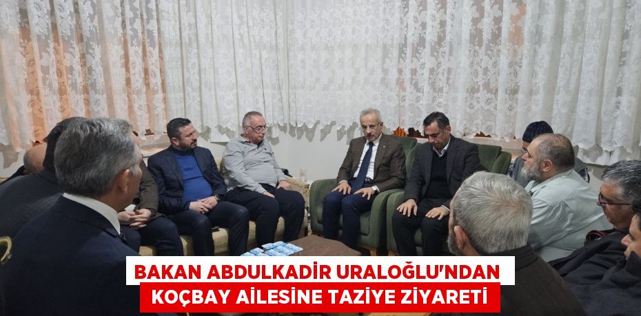 BAKAN ABDULKADİR URALOĞLU’NDAN   KOÇBAY AİLESİNE TAZİYE ZİYARETİ