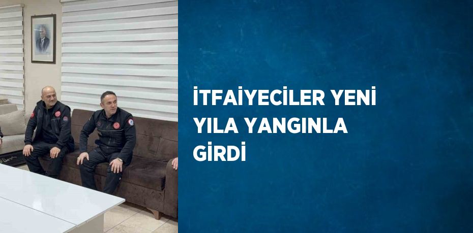 İTFAİYECİLER YENİ YILA YANGINLA GİRDİ