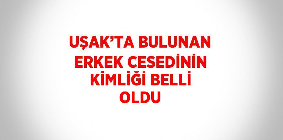 UŞAK’TA BULUNAN ERKEK CESEDİNİN KİMLİĞİ BELLİ OLDU