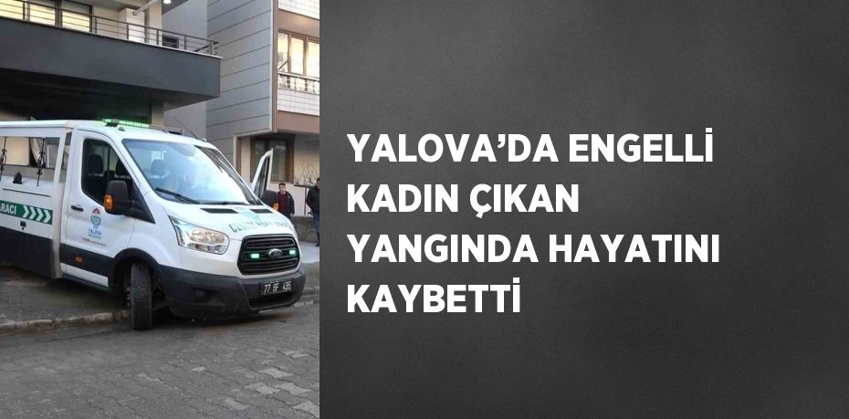 YALOVA’DA ENGELLİ KADIN ÇIKAN YANGINDA HAYATINI KAYBETTİ