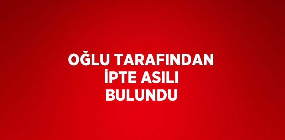 OĞLU TARAFINDAN İPTE ASILI BULUNDU