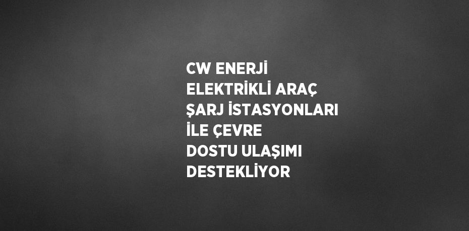 CW ENERJİ ELEKTRİKLİ ARAÇ ŞARJ İSTASYONLARI İLE ÇEVRE DOSTU ULAŞIMI DESTEKLİYOR