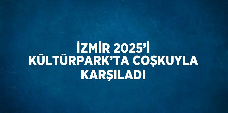 İZMİR 2025’İ KÜLTÜRPARK’TA COŞKUYLA KARŞILADI