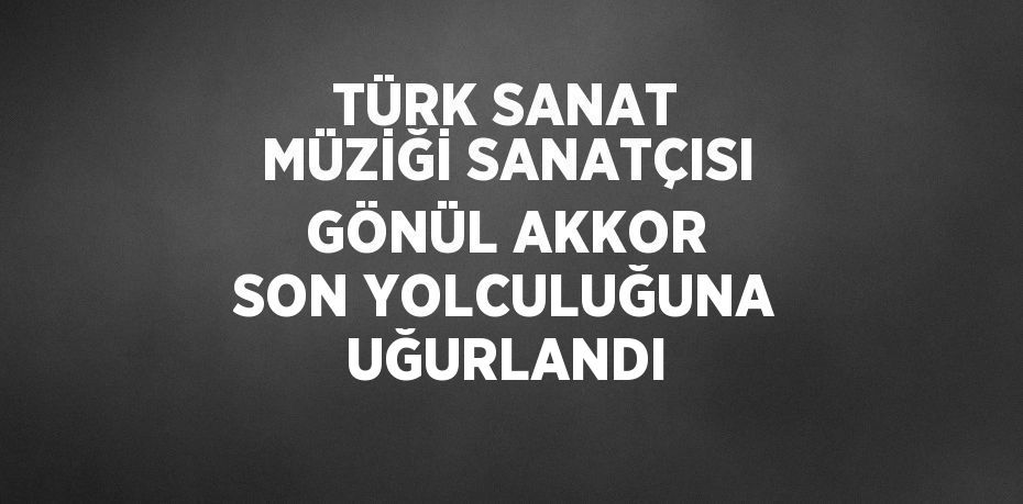 TÜRK SANAT MÜZİĞİ SANATÇISI GÖNÜL AKKOR SON YOLCULUĞUNA UĞURLANDI