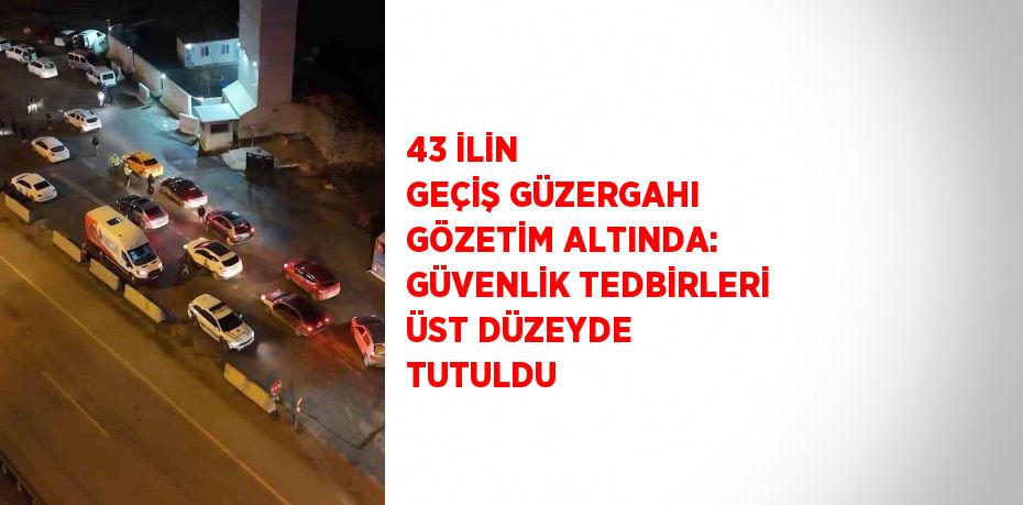 43 İLİN GEÇİŞ GÜZERGAHI GÖZETİM ALTINDA: GÜVENLİK TEDBİRLERİ ÜST DÜZEYDE TUTULDU