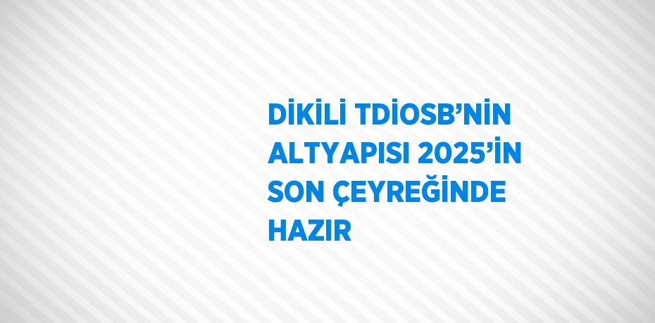 DİKİLİ TDİOSB’NİN ALTYAPISI 2025’İN SON ÇEYREĞİNDE HAZIR