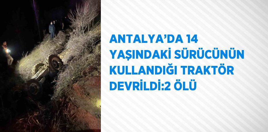 ANTALYA’DA 14 YAŞINDAKİ SÜRÜCÜNÜN KULLANDIĞI TRAKTÖR DEVRİLDİ:2 ÖLÜ