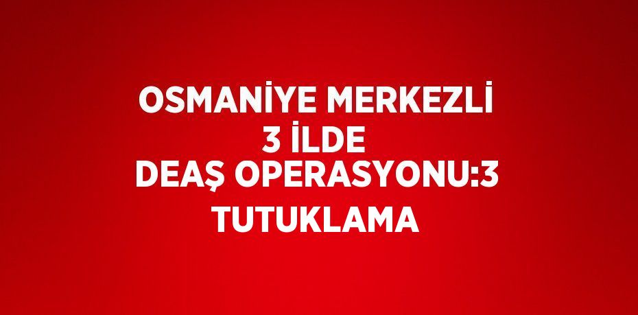 OSMANİYE MERKEZLİ 3 İLDE DEAŞ OPERASYONU:3 TUTUKLAMA