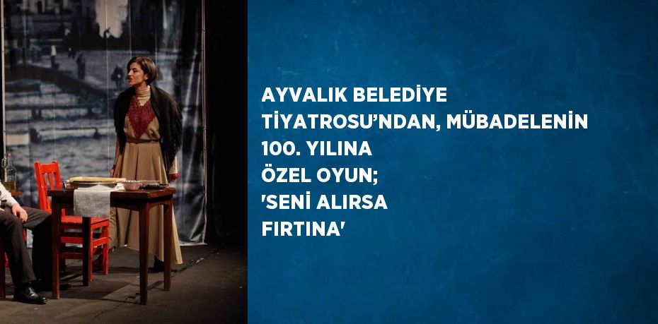 AYVALIK BELEDİYE TİYATROSU’NDAN, MÜBADELENİN 100. YILINA ÖZEL OYUN; 'SENİ ALIRSA FIRTINA'