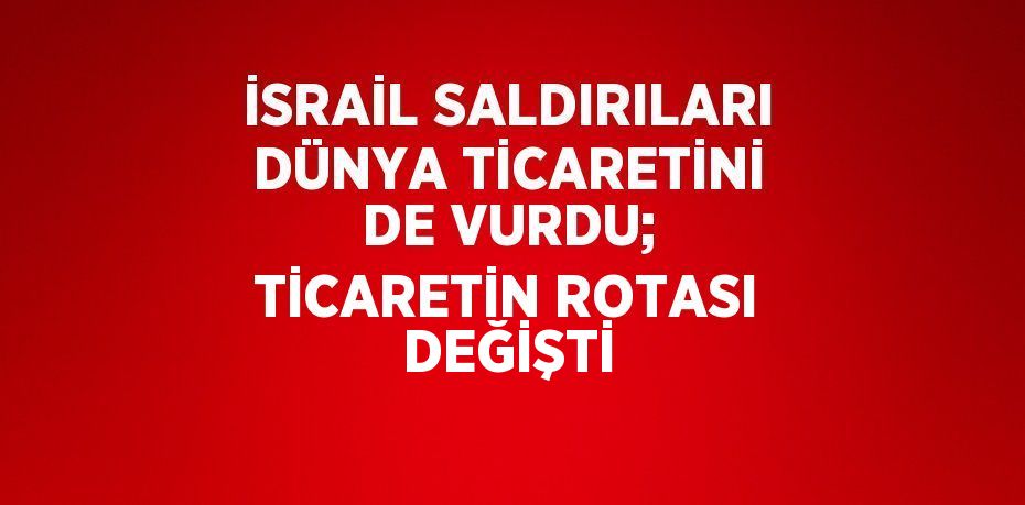 İSRAİL SALDIRILARI DÜNYA TİCARETİNİ DE VURDU; TİCARETİN ROTASI DEĞİŞTİ