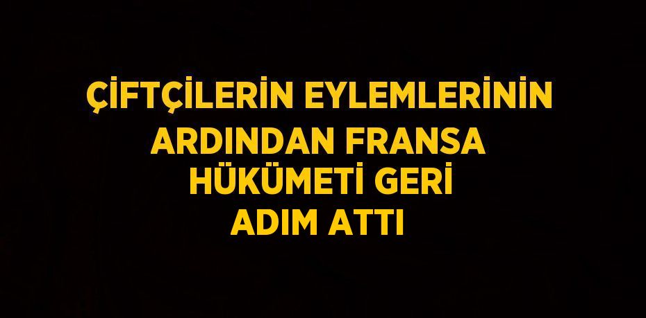 ÇİFTÇİLERİN EYLEMLERİNİN ARDINDAN FRANSA HÜKÜMETİ GERİ ADIM ATTI