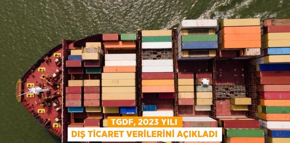 TGDF, 2023 YILI DIŞ TİCARET VERİLERİNİ AÇIKLADI