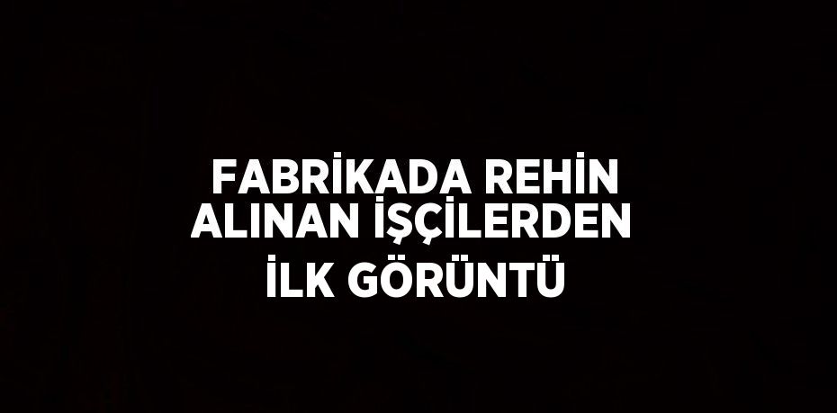 FABRİKADA REHİN ALINAN İŞÇİLERDEN İLK GÖRÜNTÜ