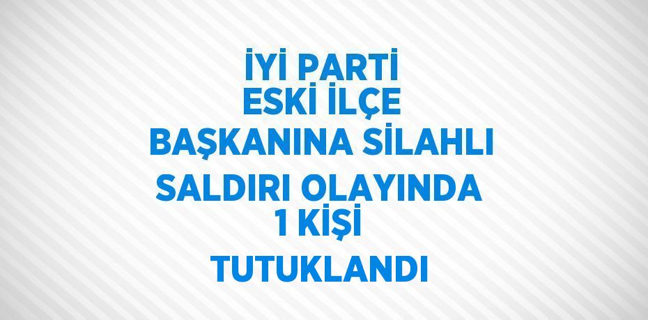 İYİ PARTİ ESKİ İLÇE BAŞKANINA SİLAHLI SALDIRI OLAYINDA 1 KİŞİ TUTUKLANDI