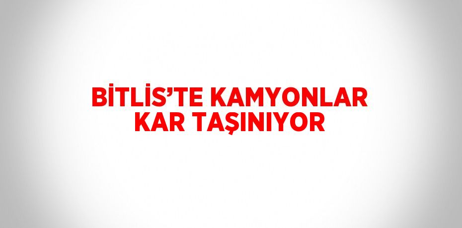 BİTLİS’TE KAMYONLAR KAR TAŞINIYOR