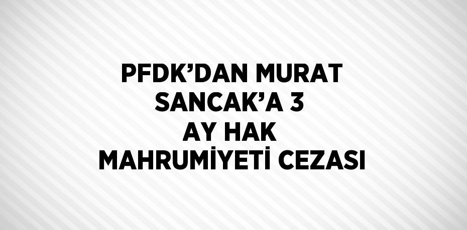 PFDK’DAN MURAT SANCAK’A 3 AY HAK MAHRUMİYETİ CEZASI