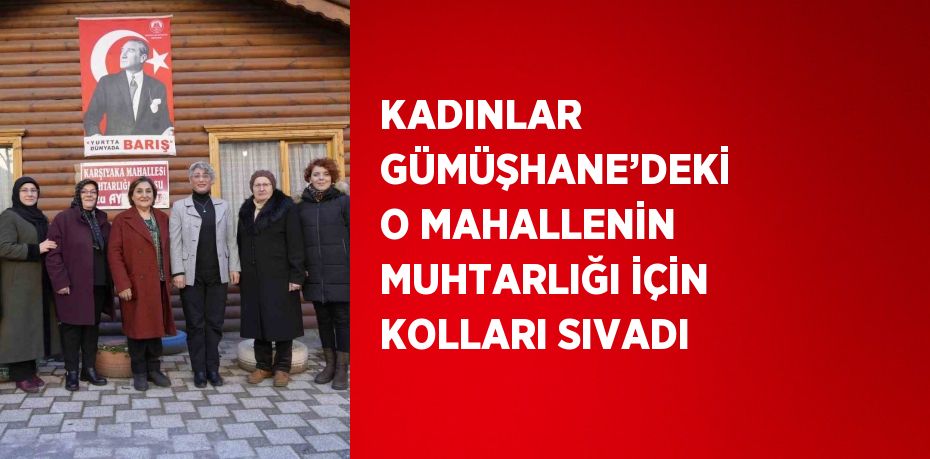 KADINLAR GÜMÜŞHANE’DEKİ O MAHALLENİN MUHTARLIĞI İÇİN KOLLARI SIVADI