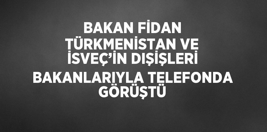 BAKAN FİDAN TÜRKMENİSTAN VE İSVEÇ’İN DIŞİŞLERİ BAKANLARIYLA TELEFONDA GÖRÜŞTÜ