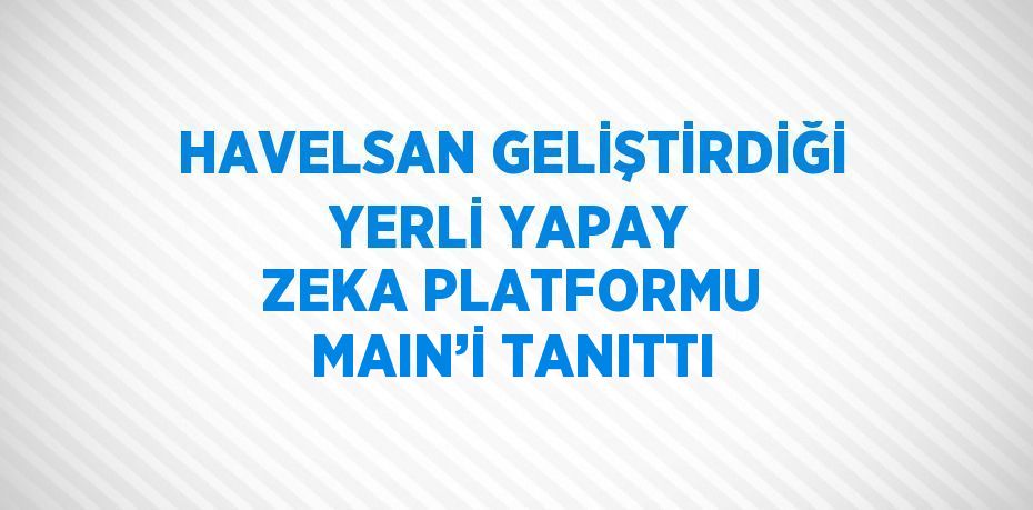 HAVELSAN GELİŞTİRDİĞİ YERLİ YAPAY ZEKA PLATFORMU MAIN’İ TANITTI