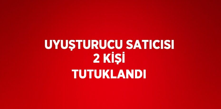 UYUŞTURUCU SATICISI 2 KİŞİ TUTUKLANDI