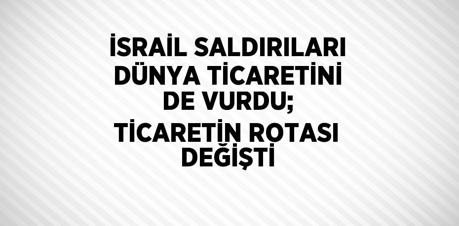 İSRAİL SALDIRILARI DÜNYA TİCARETİNİ DE VURDU; TİCARETİN ROTASI DEĞİŞTİ