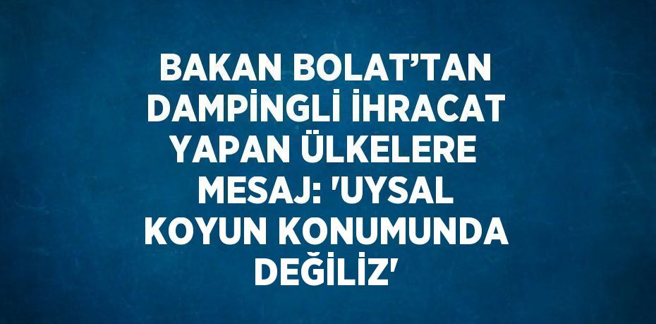 BAKAN BOLAT’TAN DAMPİNGLİ İHRACAT YAPAN ÜLKELERE MESAJ: 'UYSAL KOYUN KONUMUNDA DEĞİLİZ'