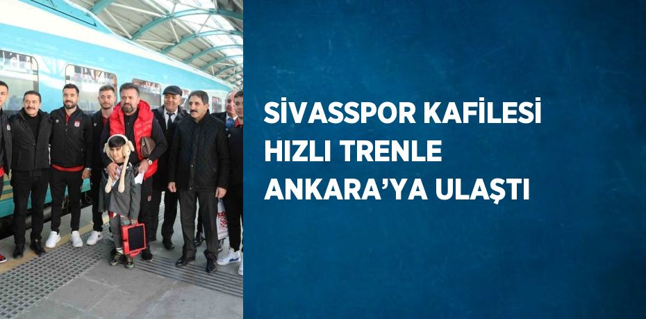 SİVASSPOR KAFİLESİ HIZLI TRENLE ANKARA’YA ULAŞTI