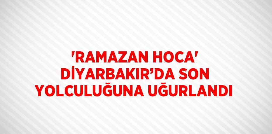 'RAMAZAN HOCA' DİYARBAKIR’DA SON YOLCULUĞUNA UĞURLANDI