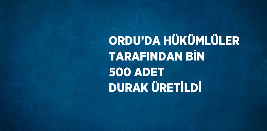 ORDU’DA HÜKÜMLÜLER TARAFINDAN BİN 500 ADET DURAK ÜRETİLDİ