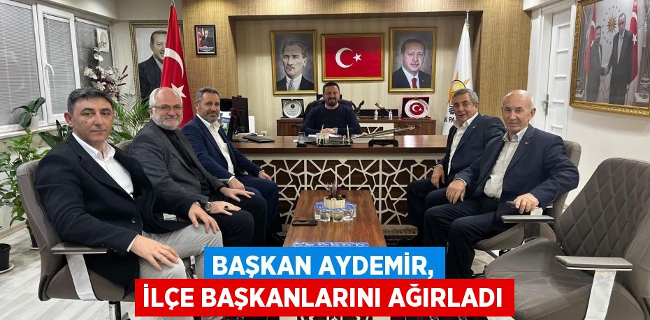 BAŞKAN AYDEMİR, İLÇE BAŞKANLARINI AĞIRLADI