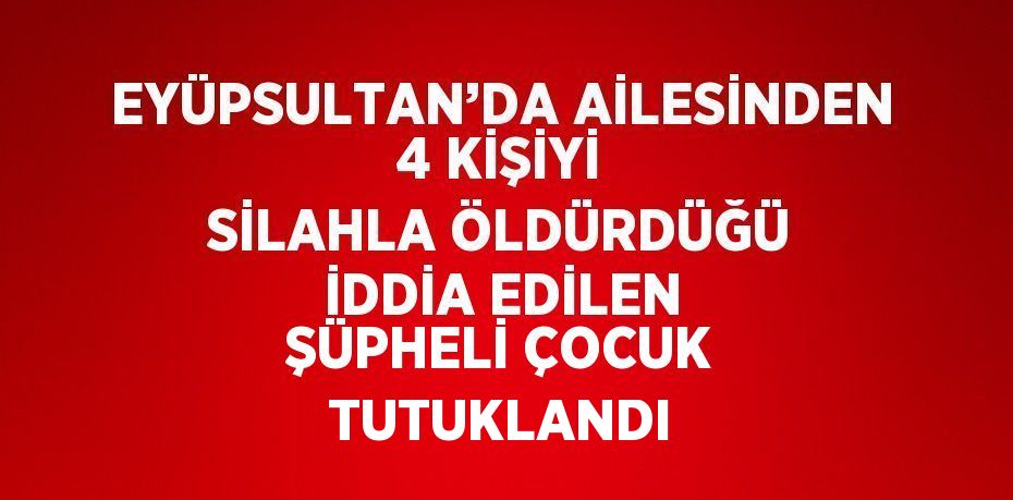 EYÜPSULTAN’DA AİLESİNDEN 4 KİŞİYİ SİLAHLA ÖLDÜRDÜĞÜ İDDİA EDİLEN ŞÜPHELİ ÇOCUK TUTUKLANDI