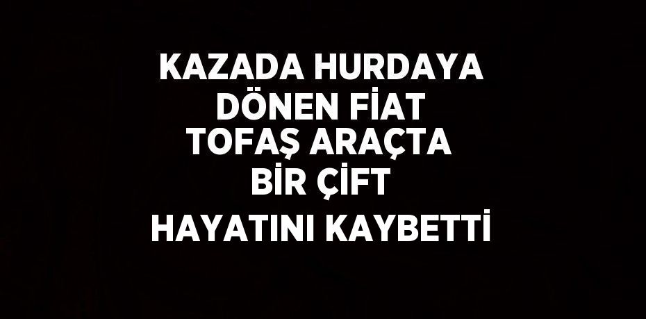 KAZADA HURDAYA DÖNEN FİAT TOFAŞ ARAÇTA BİR ÇİFT HAYATINI KAYBETTİ