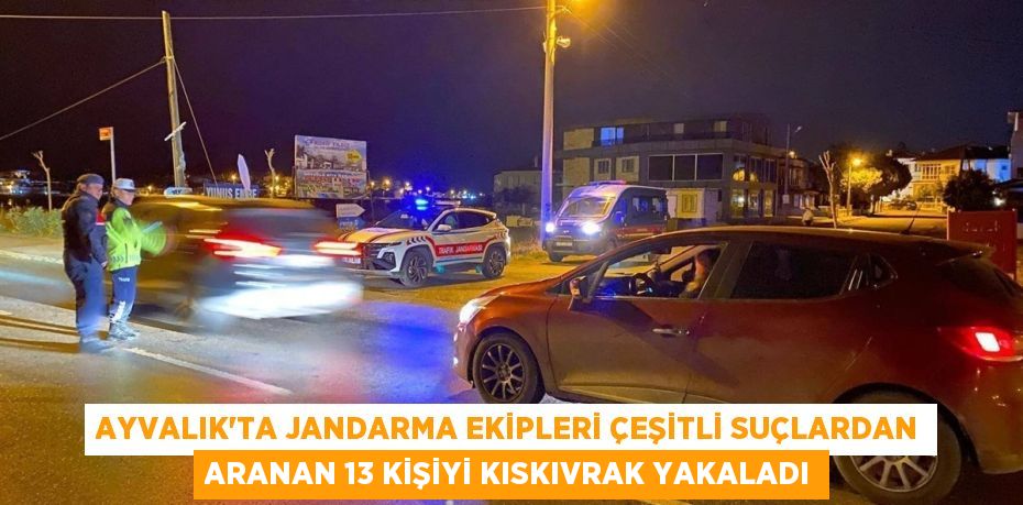 AYVALIK’TA JANDARMA EKİPLERİ ÇEŞİTLİ SUÇLARDAN ARANAN 13 KİŞİYİ KISKIVRAK YAKALADI