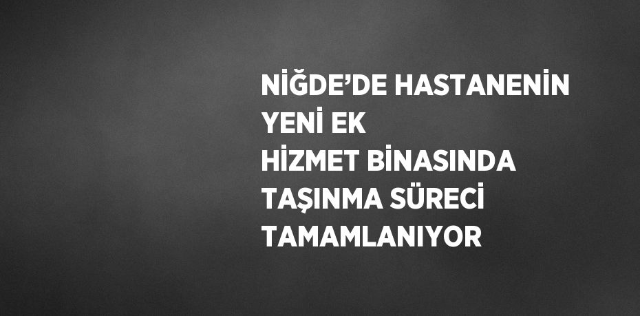 NİĞDE’DE HASTANENİN YENİ EK HİZMET BİNASINDA TAŞINMA SÜRECİ TAMAMLANIYOR