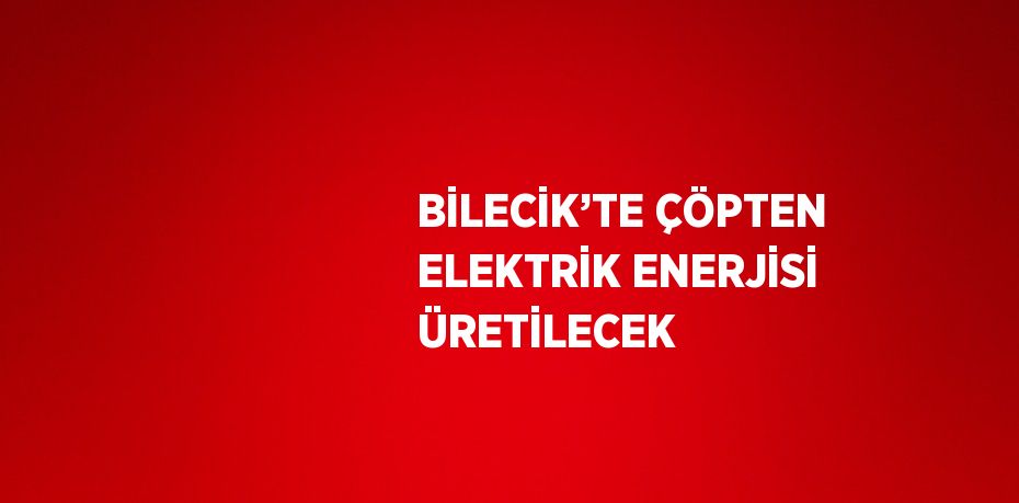 BİLECİK’TE ÇÖPTEN ELEKTRİK ENERJİSİ ÜRETİLECEK