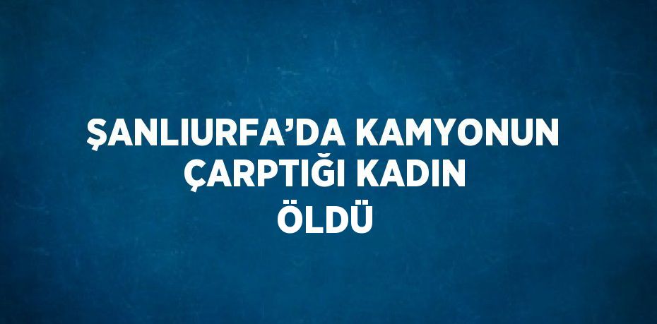ŞANLIURFA’DA KAMYONUN ÇARPTIĞI KADIN ÖLDÜ