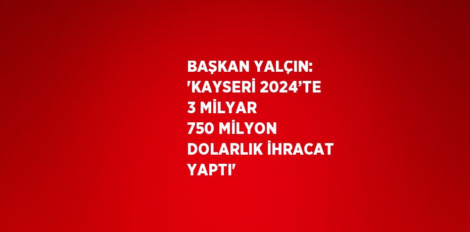 BAŞKAN YALÇIN: 'KAYSERİ 2024’TE 3 MİLYAR 750 MİLYON DOLARLIK İHRACAT YAPTI'