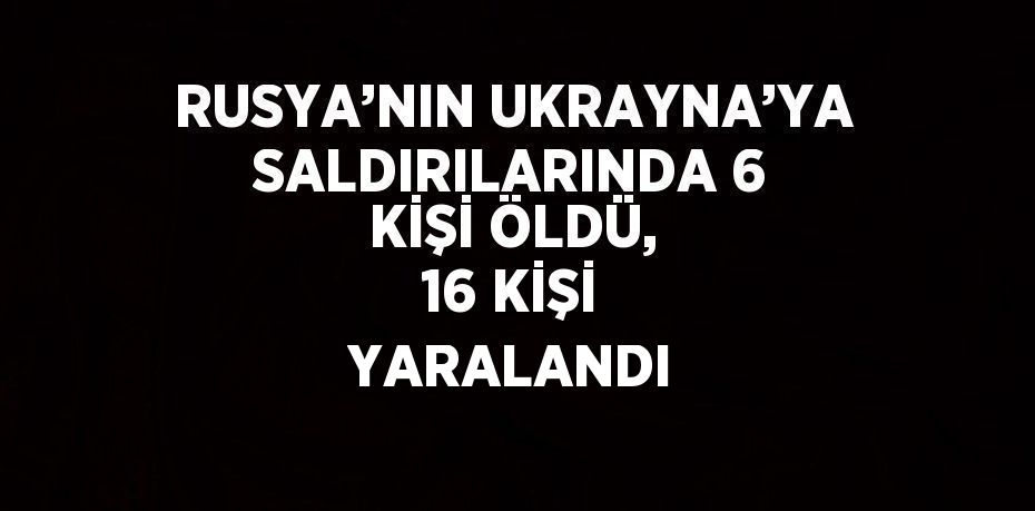 RUSYA’NIN UKRAYNA’YA SALDIRILARINDA 6 KİŞİ ÖLDÜ, 16 KİŞİ YARALANDI