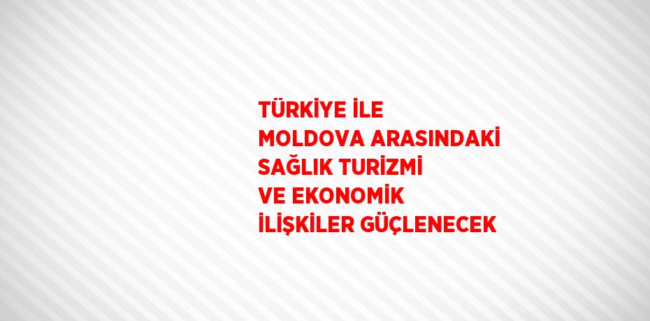 TÜRKİYE İLE MOLDOVA ARASINDAKİ SAĞLIK TURİZMİ VE EKONOMİK İLİŞKİLER GÜÇLENECEK