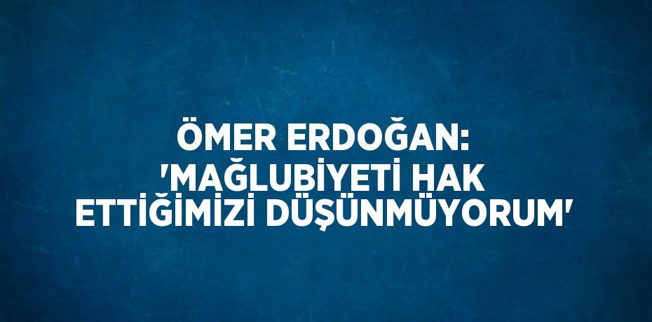 ÖMER ERDOĞAN: 'MAĞLUBİYETİ HAK ETTİĞİMİZİ DÜŞÜNMÜYORUM'