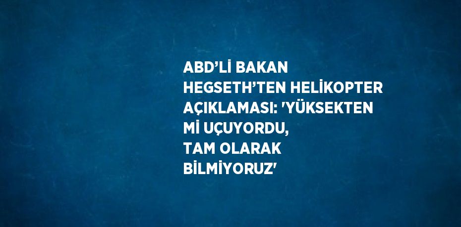 ABD’Lİ BAKAN HEGSETH’TEN HELİKOPTER AÇIKLAMASI: 'YÜKSEKTEN Mİ UÇUYORDU, TAM OLARAK BİLMİYORUZ'