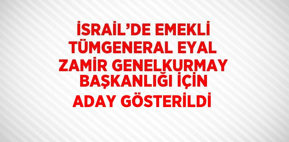 İSRAİL’DE EMEKLİ TÜMGENERAL EYAL ZAMİR GENELKURMAY BAŞKANLIĞI İÇİN ADAY GÖSTERİLDİ