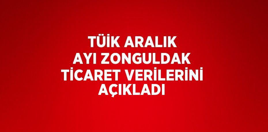 TÜİK ARALIK AYI ZONGULDAK TİCARET VERİLERİNİ AÇIKLADI