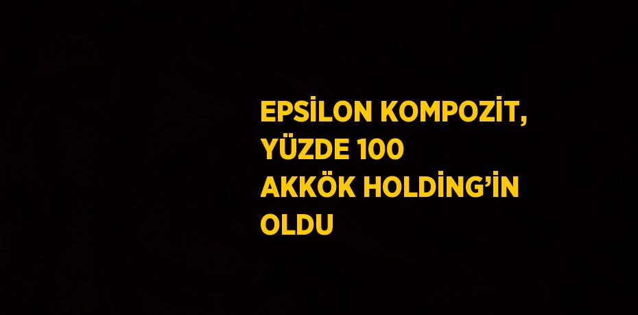 EPSİLON KOMPOZİT, YÜZDE 100 AKKÖK HOLDİNG’İN OLDU