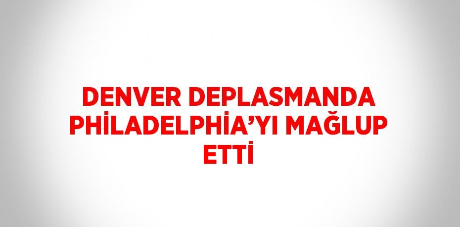 DENVER DEPLASMANDA PHİLADELPHİA’YI MAĞLUP ETTİ