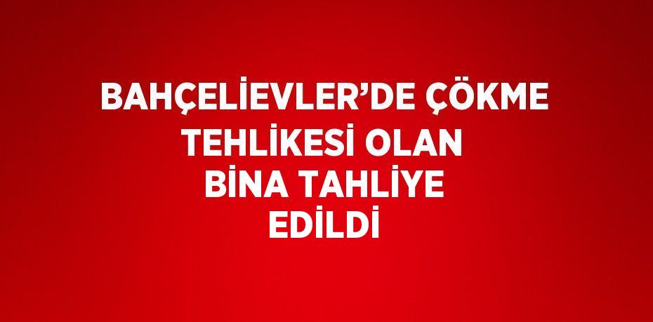 BAHÇELİEVLER’DE ÇÖKME TEHLİKESİ OLAN BİNA TAHLİYE EDİLDİ