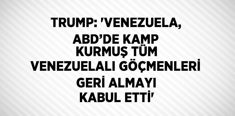 TRUMP: 'VENEZUELA, ABD’DE KAMP KURMUŞ TÜM VENEZUELALI GÖÇMENLERİ GERİ ALMAYI KABUL ETTİ'