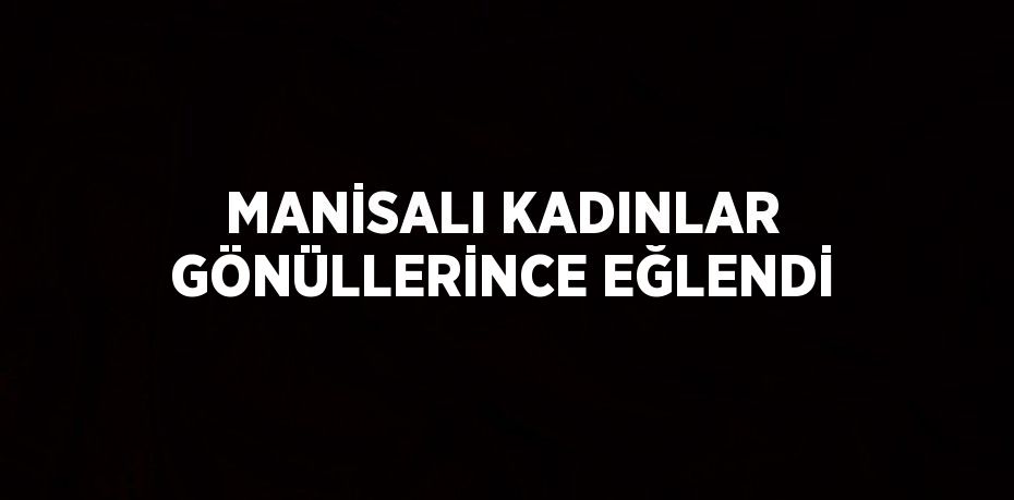 MANİSALI KADINLAR GÖNÜLLERİNCE EĞLENDİ