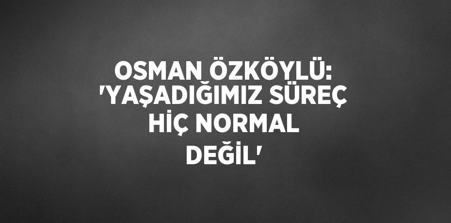 OSMAN ÖZKÖYLÜ: 'YAŞADIĞIMIZ SÜREÇ HİÇ NORMAL DEĞİL'